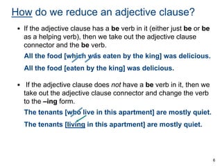 How do we reduce an adjective clause?
• If the adjective clause has a be verb in it (either just be or be
as a helping verb), then we take out the adjective clause
connector and the be verb.
All the food [which was eaten by the king] was delicious.
All the food [eaten by the king] was delicious.
• If the adjective clause does not have a be verb in it, then we
take out the adjective clause connector and change the verb
to the –ing form.

The tenants [who live in this apartment] are mostly quiet.
The tenants [living in this apartment] are mostly quiet.

6

 