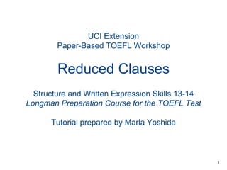 UCI Extension
Paper-Based TOEFL Workshop

Reduced Clauses
Structure and Written Expression Skills 13-14
Longman Preparation Course for the TOEFL Test
Tutorial prepared by Marla Yoshida

1

 