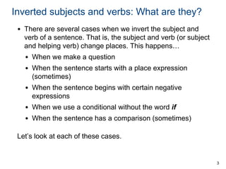 3
Inverted subjects and verbs: What are they?
• There are several cases when we invert the subject and
verb of a sentence. That is, the subject and verb (or subject
and helping verb) change places. This happens…
• When we make a question
• When the sentence starts with a place expression
(sometimes)
• When the sentence begins with certain negative
expressions
• When we use a conditional without the word if
• When the sentence has a comparison (sometimes)
Let’s look at each of these cases.
 