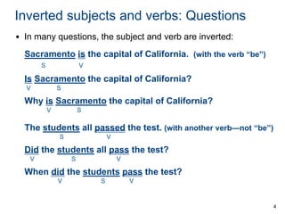 4
Inverted subjects and verbs: Questions
• In many questions, the subject and verb are inverted:
Sacramento is the capital of California. (with the verb “be”)
S V
Is Sacramento the capital of California?
V S
Why is Sacramento the capital of California?
V S
The students all passed the test. (with another verb—not “be”)
S V
Did the students all pass the test?
V S V
When did the students pass the test?
V S V
 