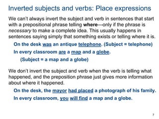 7
Inverted subjects and verbs: Place expressions
We can’t always invert the subject and verb in sentences that start
with a prepositional phrase telling where—only if the phrase is
necessary to make a complete idea. This usually happens in
sentences saying simply that something exists or telling where it is.
On the desk was an antique telephone. (Subject = telephone)
In every classroom are a map and a globe.
(Subject = a map and a globe)
We don’t invert the subject and verb when the verb is telling what
happened, and the preposition phrase just gives more information
about where it happened.
On the desk, the mayor had placed a photograph of his family.
In every classroom, you will find a map and a globe.
 