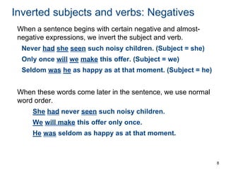 8
Inverted subjects and verbs: Negatives
When a sentence begins with certain negative and almost-
negative expressions, we invert the subject and verb.
Never had she seen such noisy children. (Subject = she)
Only once will we make this offer. (Subject = we)
Seldom was he as happy as at that moment. (Subject = he)
When these words come later in the sentence, we use normal
word order.
She had never seen such noisy children.
We will make this offer only once.
He was seldom as happy as at that moment.
 
