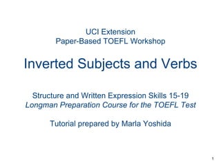 UCI Extension
Paper-Based TOEFL Workshop

Inverted Subjects and Verbs
Structure and Written Expression Skills 15-19
Longman Preparation Course for the TOEFL Test
Tutorial prepared by Marla Yoshida

1

 