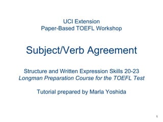 UCI Extension
Paper-Based TOEFL Workshop

Subject/Verb Agreement
Structure and Written Expression Skills 20-23
Longman Preparation Course for the TOEFL Test
Tutorial prepared by Marla Yoshida

1

 