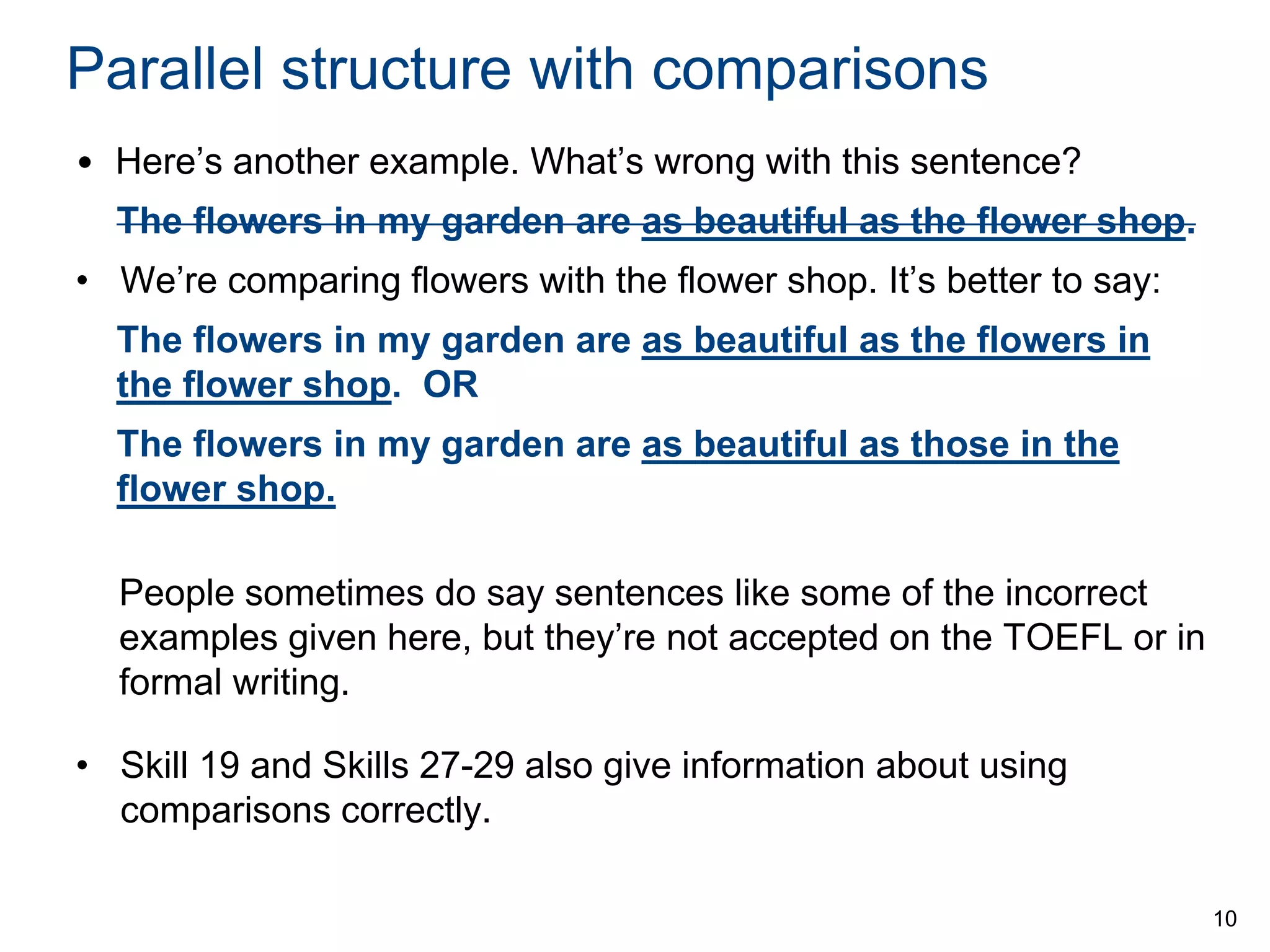 Parallel structure with comparisons
• Here’s another example. What’s wrong with this sentence?
The flowers in my garden are as beautiful as the flower shop.

• We’re comparing flowers with the flower shop. It’s better to say:
The flowers in my garden are as beautiful as the flowers in
the flower shop. OR

The flowers in my garden are as beautiful as those in the
flower shop.
People sometimes do say sentences like some of the incorrect
examples given here, but they’re not accepted on the TOEFL or in
formal writing.
• Skill 19 and Skills 27-29 also give information about using
comparisons correctly.
10

 