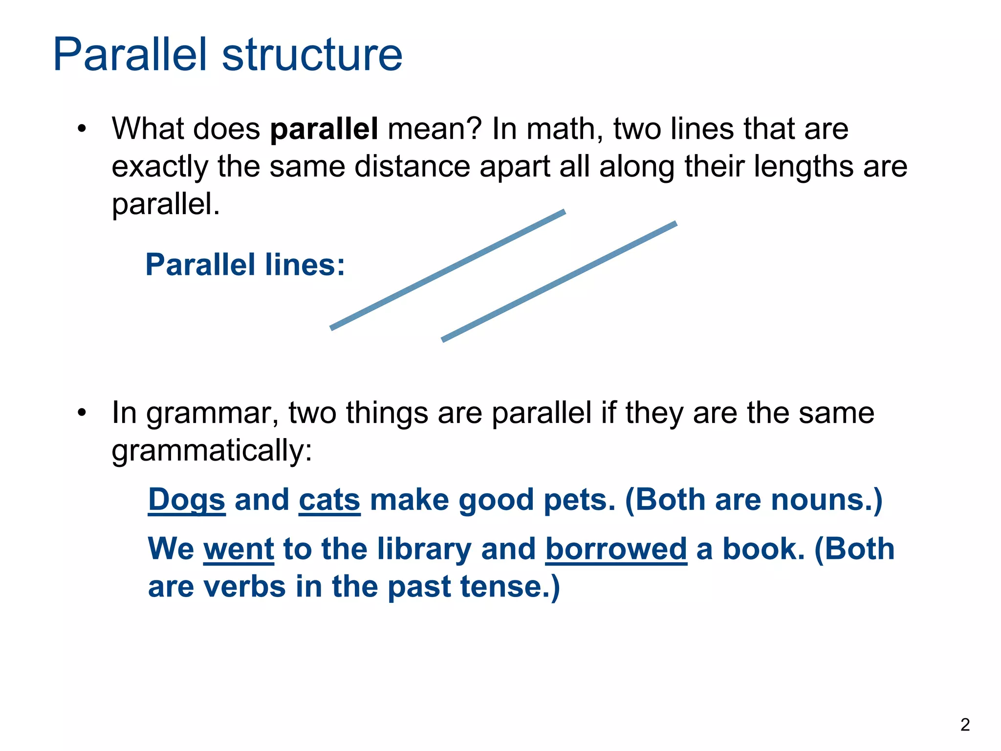 Parallel structure
• What does parallel mean? In math, two lines that are
exactly the same distance apart all along their lengths are
parallel.
Parallel lines:

• In grammar, two things are parallel if they are the same
grammatically:

Dogs and cats make good pets. (Both are nouns.)
We went to the library and borrowed a book. (Both
are verbs in the past tense.)

2

 