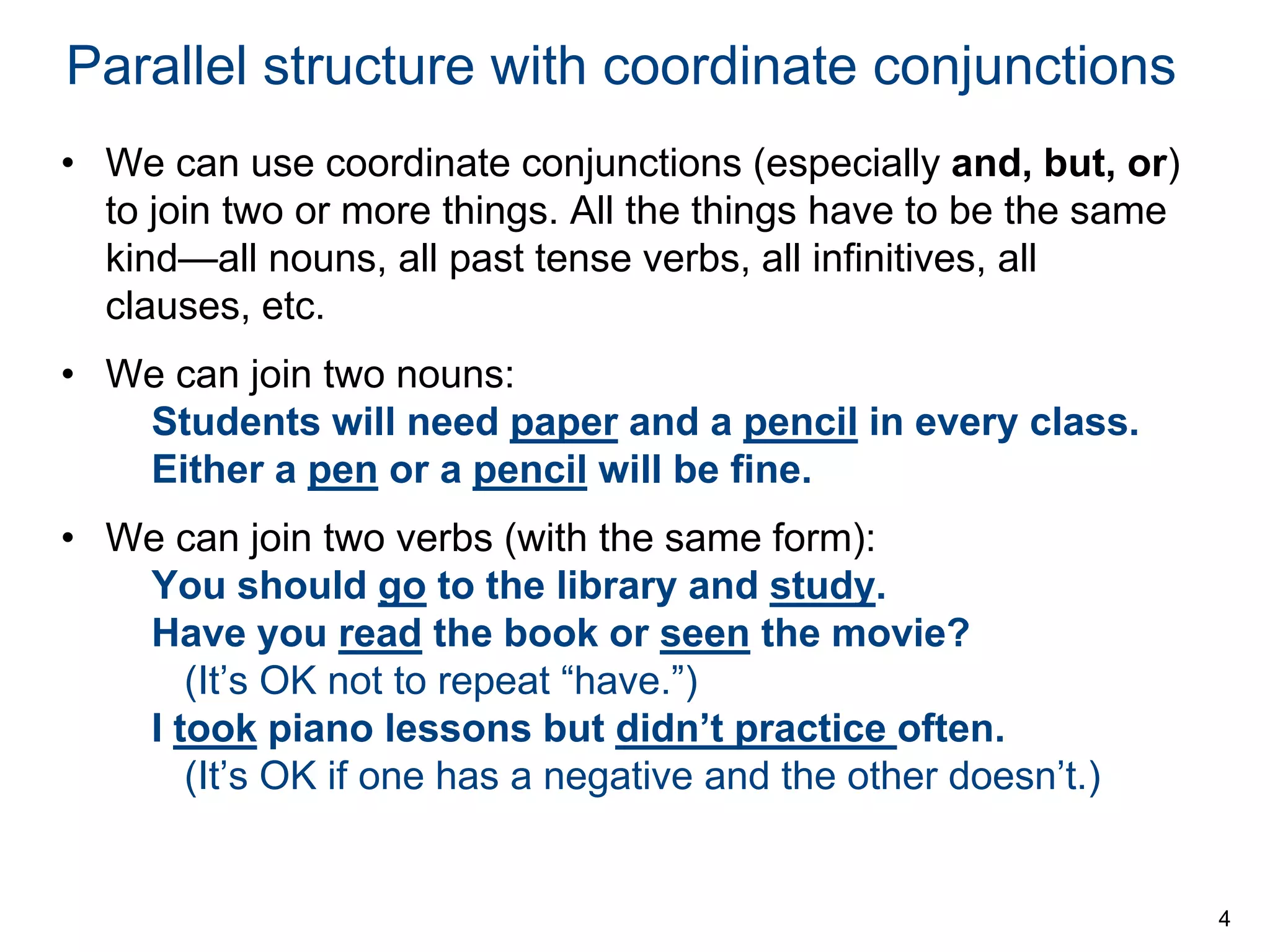 Parallel structure with coordinate conjunctions
• We can use coordinate conjunctions (especially and, but, or)
to join two or more things. All the things have to be the same
kind—all nouns, all past tense verbs, all infinitives, all
clauses, etc.
• We can join two nouns:
Students will need paper and a pencil in every class.
Either a pen or a pencil will be fine.
• We can join two verbs (with the same form):
You should go to the library and study.
Have you read the book or seen the movie?
(It’s OK not to repeat “have.”)
I took piano lessons but didn’t practice often.
(It’s OK if one has a negative and the other doesn’t.)

4

 