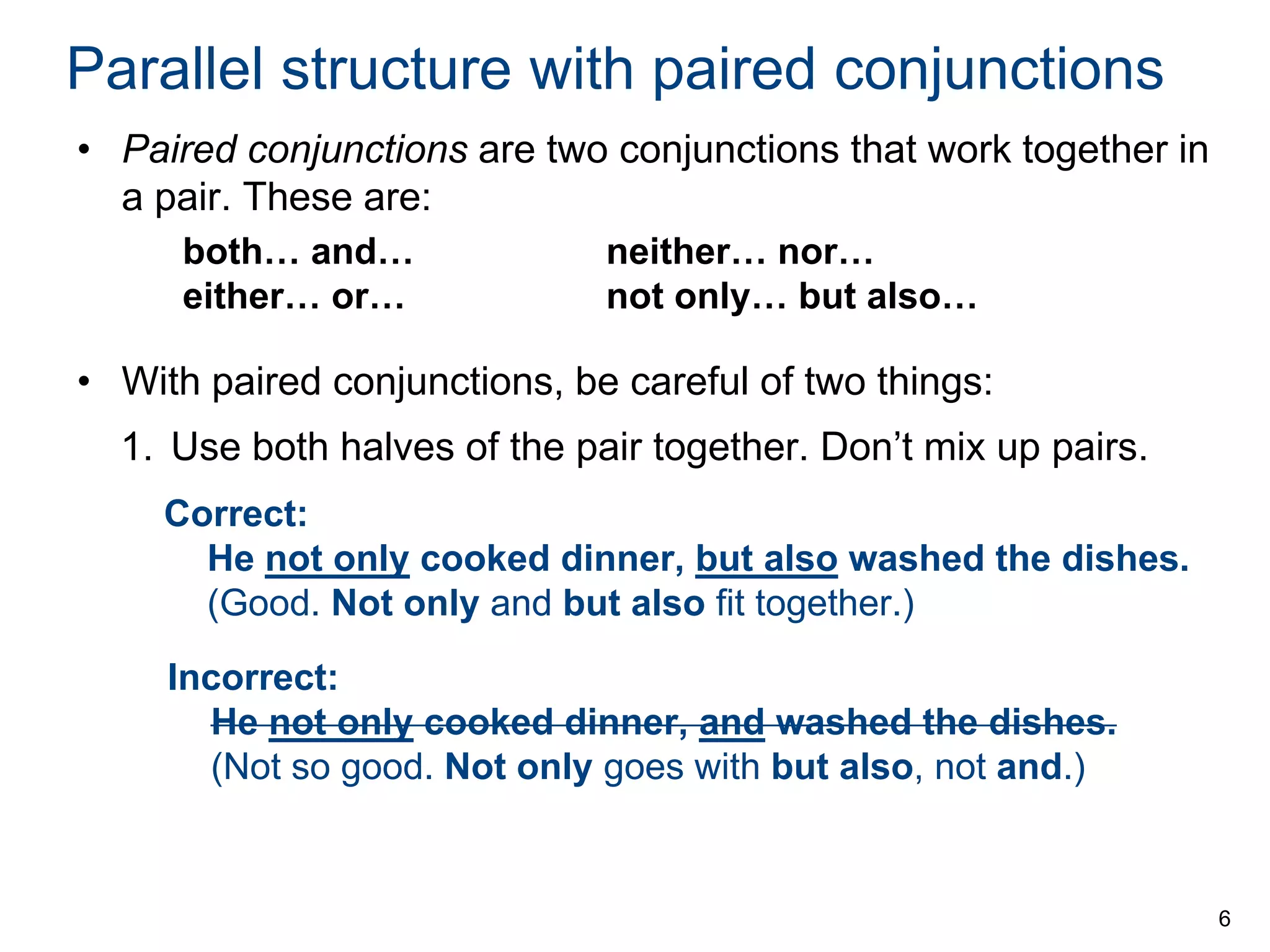 Parallel structure with paired conjunctions
• Paired conjunctions are two conjunctions that work together in
a pair. These are:
both… and…
either… or…

neither… nor…
not only… but also…

• With paired conjunctions, be careful of two things:
1. Use both halves of the pair together. Don’t mix up pairs.
Correct:
He not only cooked dinner, but also washed the dishes.
(Good. Not only and but also fit together.)
Incorrect:
He not only cooked dinner, and washed the dishes.
(Not so good. Not only goes with but also, not and.)

6

 