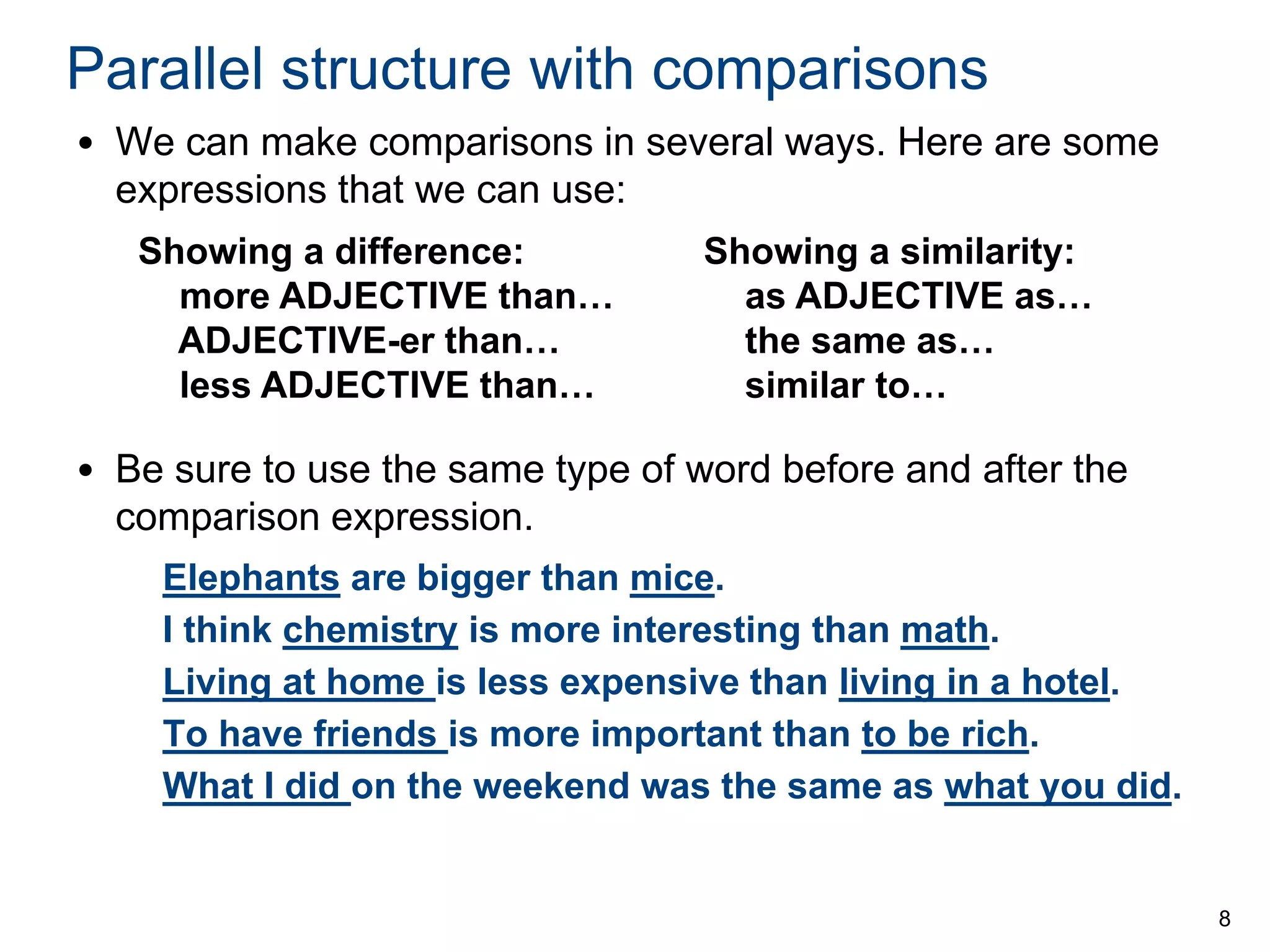 Parallel structure with comparisons
• We can make comparisons in several ways. Here are some
expressions that we can use:
Showing a difference:
more ADJECTIVE than…
ADJECTIVE-er than…
less ADJECTIVE than…

Showing a similarity:
as ADJECTIVE as…
the same as…
similar to…

• Be sure to use the same type of word before and after the
comparison expression.
Elephants are bigger than mice.
I think chemistry is more interesting than math.
Living at home is less expensive than living in a hotel.
To have friends is more important than to be rich.
What I did on the weekend was the same as what you did.

8

 
