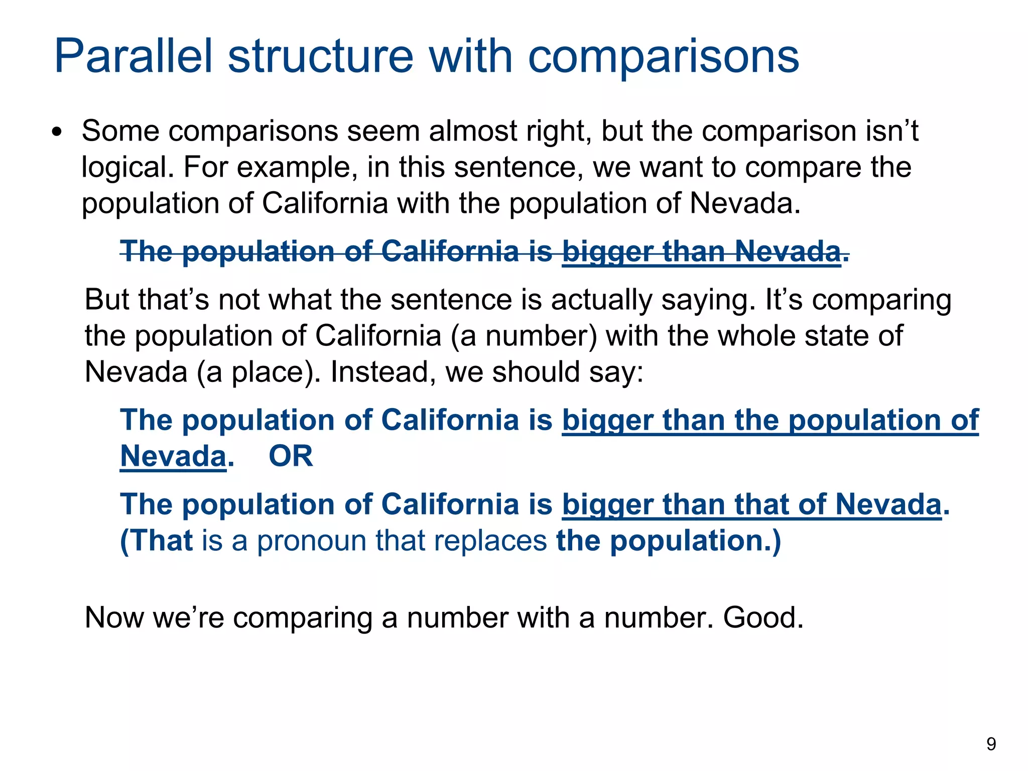 Parallel structure with comparisons
• Some comparisons seem almost right, but the comparison isn’t
logical. For example, in this sentence, we want to compare the
population of California with the population of Nevada.
The population of California is bigger than Nevada.
But that’s not what the sentence is actually saying. It’s comparing
the population of California (a number) with the whole state of
Nevada (a place). Instead, we should say:
The population of California is bigger than the population of
Nevada. OR

The population of California is bigger than that of Nevada.
(That is a pronoun that replaces the population.)
Now we’re comparing a number with a number. Good.

9

 