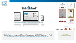 www.Skills2Talent.comSkills2Talent - Integrated Talent Management & HR ERP Software – V4.0
Powered by e-HR artefacts - Choose “one-multiple-all” Modules– Modern Social HCM on Cloud
Manage all your human capital & talent - online, in one place – Hire to ROI
 