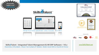 www.Skills2Talent.comSkills2Talent - Integrated Talent Management & HR ERP Software – V3.x
Powered by e-HR artefacts - Choose “one-multiple-all” Modules– Modern Social HCM on Cloud & On Premise
Manage all your human capital & talent - online, in one place – Hire to Retire
Powered By:
“ready to use”
e-HR Artefacts
 