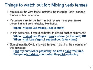 Things to watch out for: Mixing verb tenses
• Make sure the verb tense matches the meaning. Don’t change
tenses without a reason.

• If you see a sentence that has both present and past tense
verbs, it might be a mistake, like these:
When I visited Las Vegas, I see a show.

• In this sentence, it would be better to use all past or all present:
When I visited Las Vegas, I saw a show. (in the past) OR
When I visit Las Vegas, I see a show. (every time)
• Sometimes it’s OK to mix verb tenses, if that fits the meaning of
the sentence.
I did my homework yesterday, so now I have free time.
Everyone is talking about what they did yesterday.

10

 