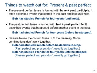 Things to watch out for: Present & past perfect
• The present perfect tense is formed with have + past participle. It
often describes events that started in the past and last until now.
Bob has studied French for four years (until now).
• The past perfect tense is formed with had + past participle. It
describes events that happened before another event in the past.
Bob had studied French for four years (before he stopped).
• Be sure to use the correct tense to fit the meaning. Some
combinations don’t work together:
Bob had studied French before he decides to stop.
(Past perfect and present don’t usually go together.)
Bob has studied French for four years until he stopped.
(Present perfect and past don’t usually go together.)

11

 