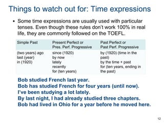 Things to watch out for: Time expressions
• Some time expressions are usually used with particular
tenses. Even though these rules don’t work 100% in real
life, they are commonly followed on the TOEFL.
Simple Past
(two years) ago
last (year)
in (1920)

Present Perfect or
Pres. Perf. Progressive
since (1920)
by now
lately
recently
for (ten years)

Past Perfect or
Past Perf. Progressive
by (1920) (time in the
past)
by the time + past
for (ten years, ending in
the past)

Bob studied French last year.
Bob has studied French for four years (until now).
I’ve been studying a lot lately.
By last night, I had already studied three chapters.
Bob had lived in Ohio for a year before he moved here.
12

 