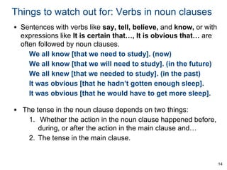 Things to watch out for: Verbs in noun clauses
• Sentences with verbs like say, tell, believe, and know, or with
expressions like It is certain that…, It is obvious that… are
often followed by noun clauses.
We all know [that we need to study]. (now)
We all know [that we will need to study]. (in the future)
We all knew [that we needed to study]. (in the past)
It was obvious [that he hadn’t gotten enough sleep].
It was obvious [that he would have to get more sleep].

• The tense in the noun clause depends on two things:
1. Whether the action in the noun clause happened before,
during, or after the action in the main clause and…
2. The tense in the main clause.

14

 