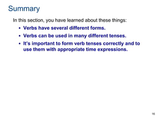 Summary
In this section, you have learned about these things:
• Verbs have several different forms.

• Verbs can be used in many different tenses.
• It’s important to form verb tenses correctly and to
use them with appropriate time expressions.

16

 