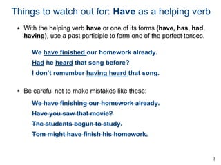 Things to watch out for: Have as a helping verb
• With the helping verb have or one of its forms (have, has, had,
having), use a past participle to form one of the perfect tenses.
We have finished our homework already.
Had he heard that song before?
I don’t remember having heard that song.
• Be careful not to make mistakes like these:
We have finishing our homework already.
Have you saw that movie?
The students begun to study.
Tom might have finish his homework.

7

 