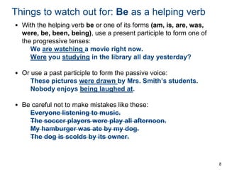 Things to watch out for: Be as a helping verb
• With the helping verb be or one of its forms (am, is, are, was,
were, be, been, being), use a present participle to form one of
the progressive tenses:
We are watching a movie right now.
Were you studying in the library all day yesterday?
• Or use a past participle to form the passive voice:
These pictures were drawn by Mrs. Smith’s students.
Nobody enjoys being laughed at.
• Be careful not to make mistakes like these:
Everyone listening to music.
The soccer players were play all afternoon.
My hamburger was ate by my dog.
The dog is scolds by its owner.

8

 