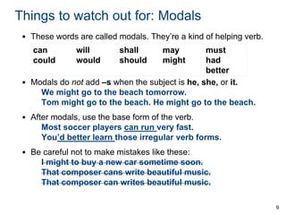 Things to watch out for: Modals
• These words are called modals. They’re a kind of helping verb.
can
could

will
would

shall
should

may
might

must
had
better
• Modals do not add –s when the subject is he, she, or it.
We might go to the beach tomorrow.
Tom might go to the beach. He might go to the beach.
• After modals, use the base form of the verb.
Most soccer players can run very fast.
You’d better learn those irregular verb forms.
• Be careful not to make mistakes like these:
I might to buy a new car sometime soon.
That composer cans write beautiful music.
That composer can writes beautiful music.
9

 