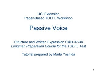 UCI Extension
Paper-Based TOEFL Workshop

Passive Voice
Structure and Written Expression Skills 37-38
Longman Preparation Course for the TOEFL Test
Tutorial prepared by Marla Yoshida

1

 