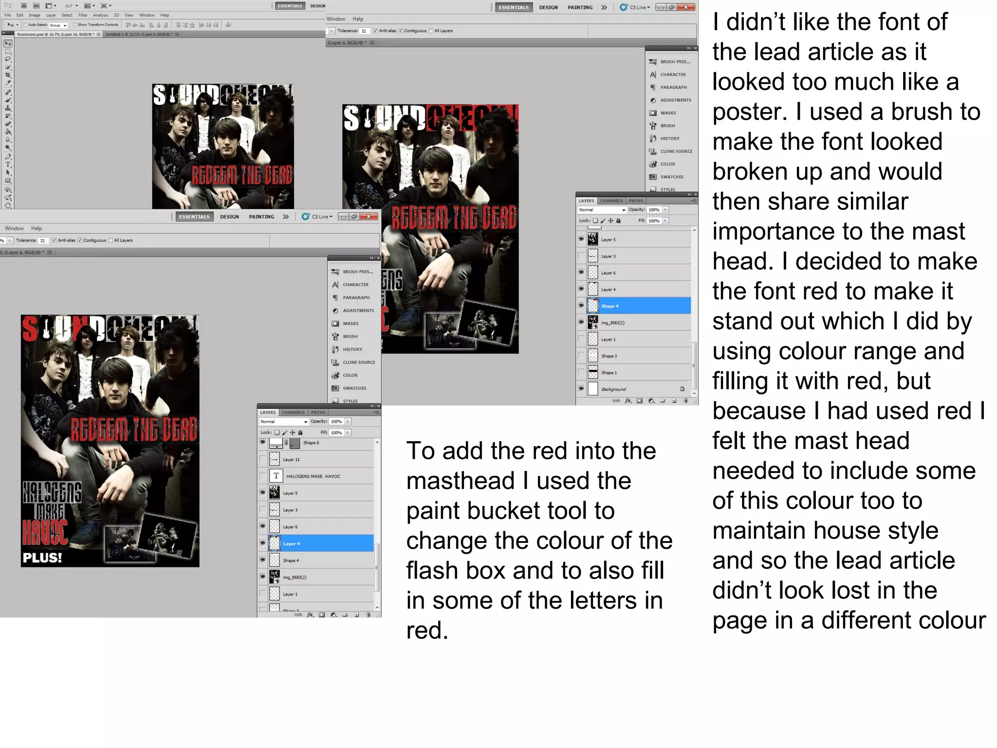 I didn’t like the font of
                             the lead article as it
                             looked too much like a
                             poster. I used a brush to
                             make the font looked
                             broken up and would
                             then share similar
                             importance to the mast
                             head. I decided to make
                             the font red to make it
                             stand out which I did by
                             using colour range and
                             filling it with red, but
                             because I had used red I
To add the red into the      felt the mast head
masthead I used the          needed to include some
paint bucket tool to         of this colour too to
change the colour of the     maintain house style
flash box and to also fill   and so the lead article
in some of the letters in    didn’t look lost in the
red.                         page in a different colour
 