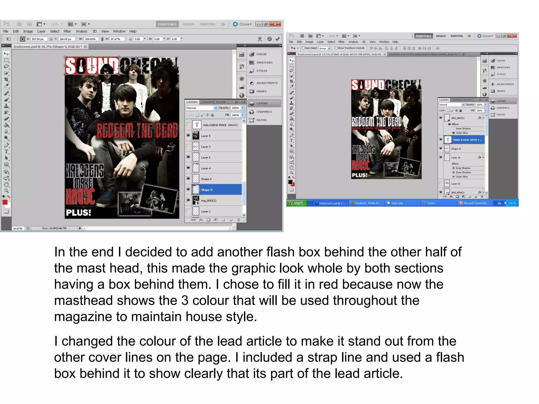 In the end I decided to add another flash box behind the other half of
the mast head, this made the graphic look whole by both sections
having a box behind them. I chose to fill it in red because now the
masthead shows the 3 colour that will be used throughout the
magazine to maintain house style.
I changed the colour of the lead article to make it stand out from the
other cover lines on the page. I included a strap line and used a flash
box behind it to show clearly that its part of the lead article.
 