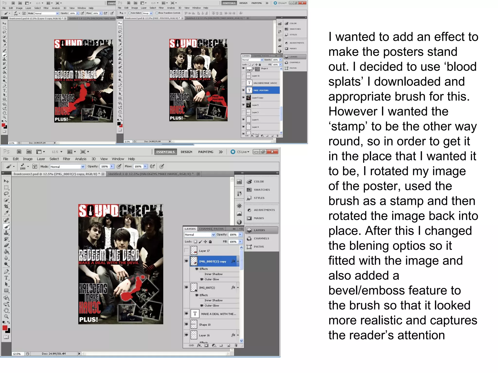 I wanted to add an effect to
make the posters stand
out. I decided to use ‘blood
splats’ I downloaded and
appropriate brush for this.
However I wanted the
‘stamp’ to be the other way
round, so in order to get it
in the place that I wanted it
to be, I rotated my image
of the poster, used the
brush as a stamp and then
rotated the image back into
place. After this I changed
the blening optios so it
fitted with the image and
also added a
bevel/emboss feature to
the brush so that it looked
more realistic and captures
the reader’s attention
 