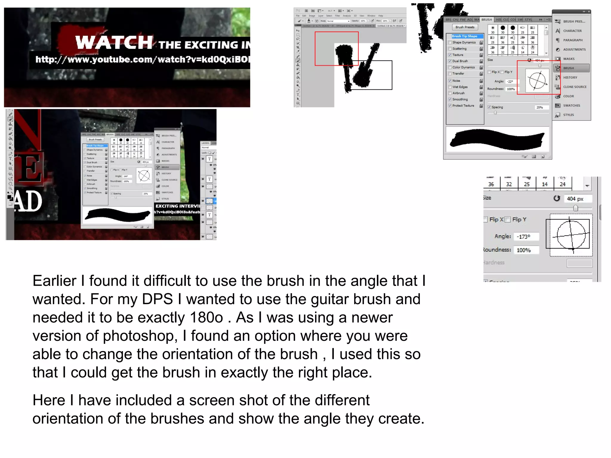 Earlier I found it difficult to use the brush in the angle that I
wanted. For my DPS I wanted to use the guitar brush and
needed it to be exactly 180o . As I was using a newer
version of photoshop, I found an option where you were
able to change the orientation of the brush , I used this so
that I could get the brush in exactly the right place.
Here I have included a screen shot of the different
orientation of the brushes and show the angle they create.
 