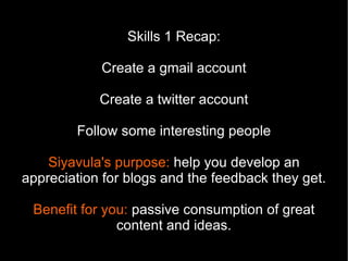 Skills 1 Recap:

            Create a gmail account

            Create a twitter account

        Follow some interesting people

    Siyavula's purpose: help you develop an
appreciation for blogs and the feedback they get.

 Benefit for you: passive consumption of great
               content and ideas.
 