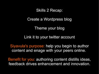 Skills 2 Recap:

           Create a Wordpress blog

               Theme your blog

         Link it to your twitter account

 Siyavula's purpose: help you begin to author
  content and enage with your peers online.

Benefit for you: authoring content distills ideas,
feedback drives enhancement and innovation.
 