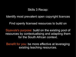 Skills 3 Recap:

Identify most prevalent open copyright licences

  Find openly licensed resources to build on

Siyavula's purpose: build on the existing pool of
resources by contextualising and adapting them
         for the South African context.

Benefit for you: be more effective at leveraging
          existing teaching resources.
 