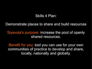 Skills 4 Plan:

Demonstrate places to share and build resources

Siyavula's purpose: increase the pool of openly
              shared resources.

 Benefit for you: tool you can use for your own
 communities of practice to develop and share,
         locally, nationally and globally.
 