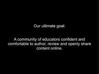 Our ultimate goal:


   A community of educators confident and
comfortable to author, review and openly share
                content online.
 