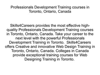 Professionals Development Training courses in Toronto, Ontario, Canada Skills4Careers provides the most effective high-quality Professionals Development Training courses in Toronto, Ontario, Canada. Take your career to the next level with the powerful Professionals Development Training in Toronto.  Skills4Careers offers Creative and innovative Web Design Training in Toronto, Ontario, Canada. Colleges in Canada provide exceptional training courses for Web Designing Training in Toronto.  