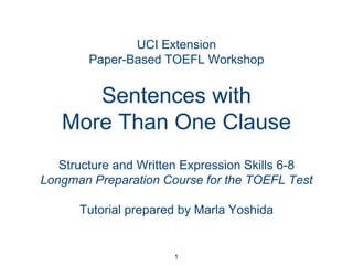 UCI Extension
Paper-Based TOEFL Workshop

Sentences with
More Than One Clause
Structure and Written Expression Skills 6-8
Longman Preparation Course for the TOEFL Test
Tutorial prepared by Marla Yoshida

1

 