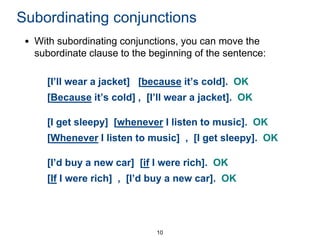 Subordinating conjunctions
• With subordinating conjunctions, you can move the
subordinate clause to the beginning of the sentence:
[I’ll wear a jacket] [because it’s cold]. OK
[Because it’s cold] , [I’ll wear a jacket]. OK
[I get sleepy] [whenever I listen to music]. OK
[Whenever I listen to music] , [I get sleepy]. OK

[I’d buy a new car] [if I were rich]. OK
[If I were rich] , [I’d buy a new car]. OK

10

 