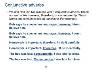 Conjunctive adverbs
• We can also join two clauses with a conjunctive adverb. These
are words like however, therefore, or consequently. These
words are sometimes called transitions. For example:
Bob says he speaks ten languages; however, I don’t
believe him.
Bob says he speaks ten languages. However, I don’t
believe him.
Homework is important; therefore, I’ll do it carefully.
Homework is important. Therefore, I’ll do it carefully.
The bus was late; consequently, I was late for class.
The bus was late. Consequently, I was late for class.
12

 