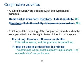 Conjunctive adverbs
• A conjunctive adverb goes between the two clauses it
connects.

Homework is important; therefore, I’ll do it carefully. OK
Therefore, I’ll do it carefully; homework is important. No!

• Think about the meaning of the conjunctive adverb and make
sure you attach it to the right clause. It has to make sense.
It’s raining; therefore, I’ll take an umbrella.
This makes sense, and the grammar is correct too.
I’ll take an umbrella; therefore, it’s raining.
The grammar is fine, but this doesn’t make sense. The
umbrella didn’t cause the rain.
14

 
