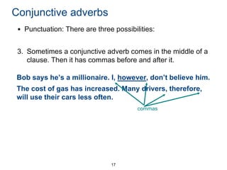 Conjunctive adverbs
• Punctuation: There are three possibilities:

3. Sometimes a conjunctive adverb comes in the middle of a
clause. Then it has commas before and after it.
Bob says he’s a millionaire. I, however, don’t believe him.
The cost of gas has increased. Many drivers, therefore,
will use their cars less often.
commas

17

 