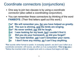 Coordinate connectors (conjunctions)
• One way to join two clauses is by using a coordinate
connector (also called a coordinating conjunction).

• You can remember these connectors by thinking of the word
FANBOYS. (Their first letters spell out this word.)
For*
And
Nor*
But
Or
Yet
So

We will remember you, for you have helped us greatly.
The sun is shining, and the birds are singing.
He never smiled, nor did he laugh.
I was looking for my book, but I couldn’t find it.
Did you do your homework, or did you forget?
You look familiar, yet I can’t remember your name.
I don’t have any money, so I can’t buy anything.

*For sounds rather formal or poetic. In everyday speech, we don’t use it often as a
coordinate connector. (Of course, we often us it as a preposition: This is for you.)
*Notice the inverted order of subject and verb in a clause that begins with nor.

3

 