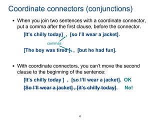 Coordinate connectors (conjunctions)
• When you join two sentences with a coordinate connector,
put a comma after the first clause, before the connector.

[It’s chilly today] , [so I’ll wear a jacket].
commas

[The boy was tired ] , [but he had fun].
• With coordinate connectors, you can’t move the second
clause to the beginning of the sentence:

[It’s chilly today ] , [so I’ll wear a jacket]. OK
[So I’ll wear a jacket] , [it’s chilly today].

4

No!

 