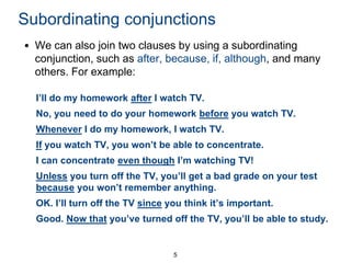 Subordinating conjunctions
• We can also join two clauses by using a subordinating
conjunction, such as after, because, if, although, and many
others. For example:
I’ll do my homework after I watch TV.
No, you need to do your homework before you watch TV.
Whenever I do my homework, I watch TV.
If you watch TV, you won’t be able to concentrate.
I can concentrate even though I’m watching TV!
Unless you turn off the TV, you’ll get a bad grade on your test
because you won’t remember anything.
OK. I’ll turn off the TV since you think it’s important.
Good. Now that you’ve turned off the TV, you’ll be able to study.

5

 