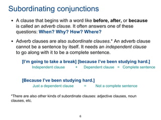 Subordinating conjunctions
• A clause that begins with a word like before, after, or because
is called an adverb clause. It often answers one of these
questions: When? Why? How? Where?
• Adverb clauses are also subordinate clauses.* An adverb clause
cannot be a sentence by itself. It needs an independent clause
to go along with it to be a complete sentence.
[I’m going to take a break] [because I’ve been studying hard.]
Independent clause

+

Dependent clause = Complete sentence

[Because I’ve been studying hard.]
Just a dependent clause

=

Not a complete sentence

*There are also other kinds of subordinate clauses: adjective clauses, noun
clauses, etc.

6

 