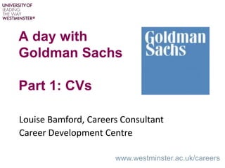 A day with
Goldman Sachs
Part 1: CVs
www.westminster.ac.uk/careers
Louise Bamford, Careers Consultant
Career Development Centre
 