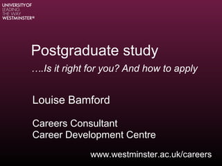 Postgraduate study
….Is it right for you? And how to apply
Louise Bamford
Careers Consultant
Career Development Centre
www.westminster.ac.uk/careers
 