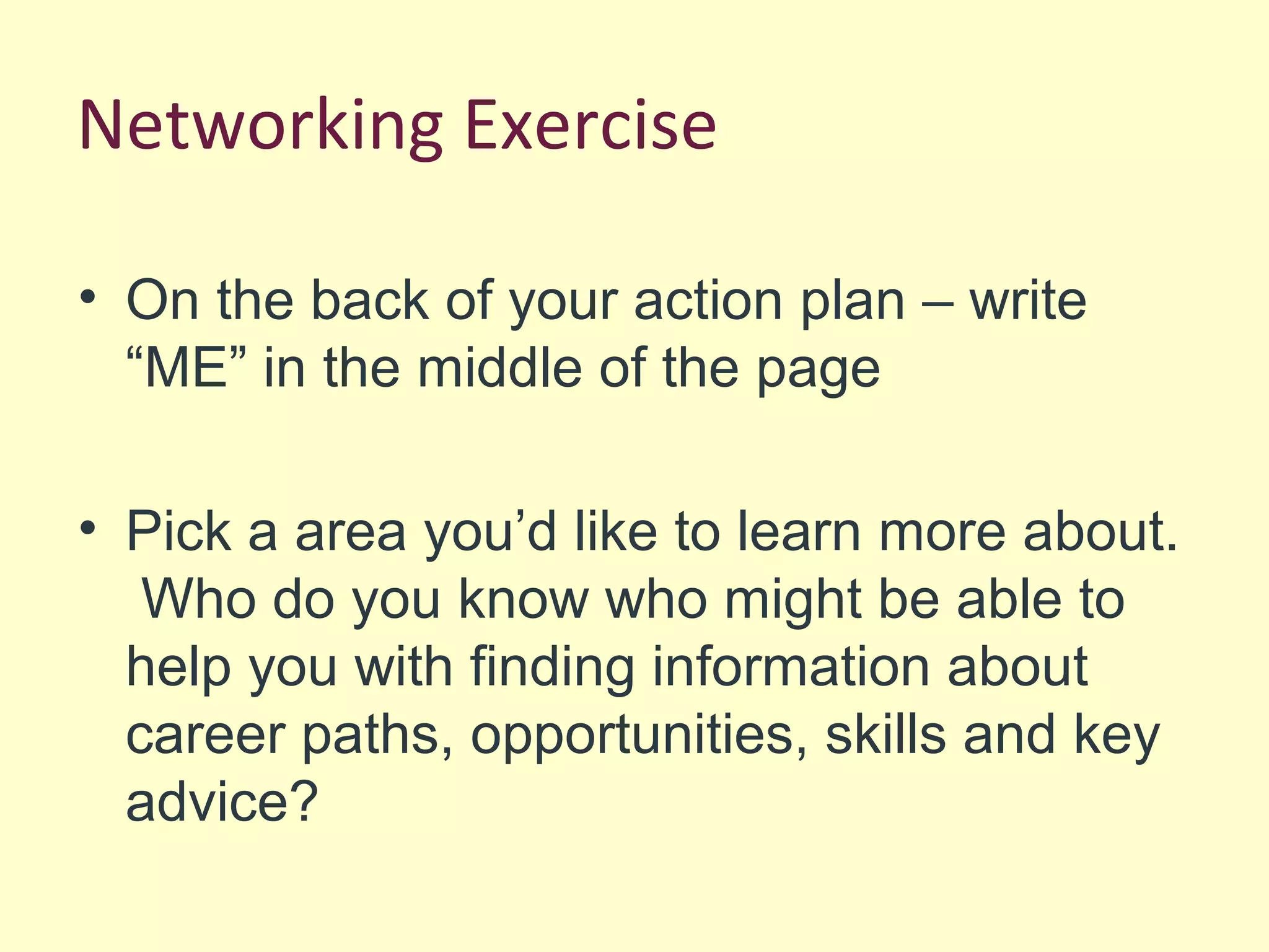 Networking Exercise
• On the back of your action plan – write
“ME” in the middle of the page
• Pick a area you’d like to learn more about.
Who do you know who might be able to
help you with finding information about
career paths, opportunities, skills and key
advice?
 