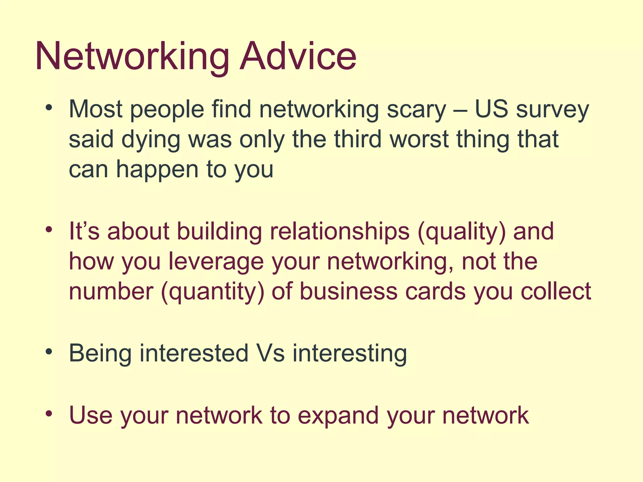 Networking Advice
• Most people find networking scary – US survey
said dying was only the third worst thing that
can happen to you
• It’s about building relationships (quality) and
how you leverage your networking, not the
number (quantity) of business cards you collect
• Being interested Vs interesting
• Use your network to expand your network
 