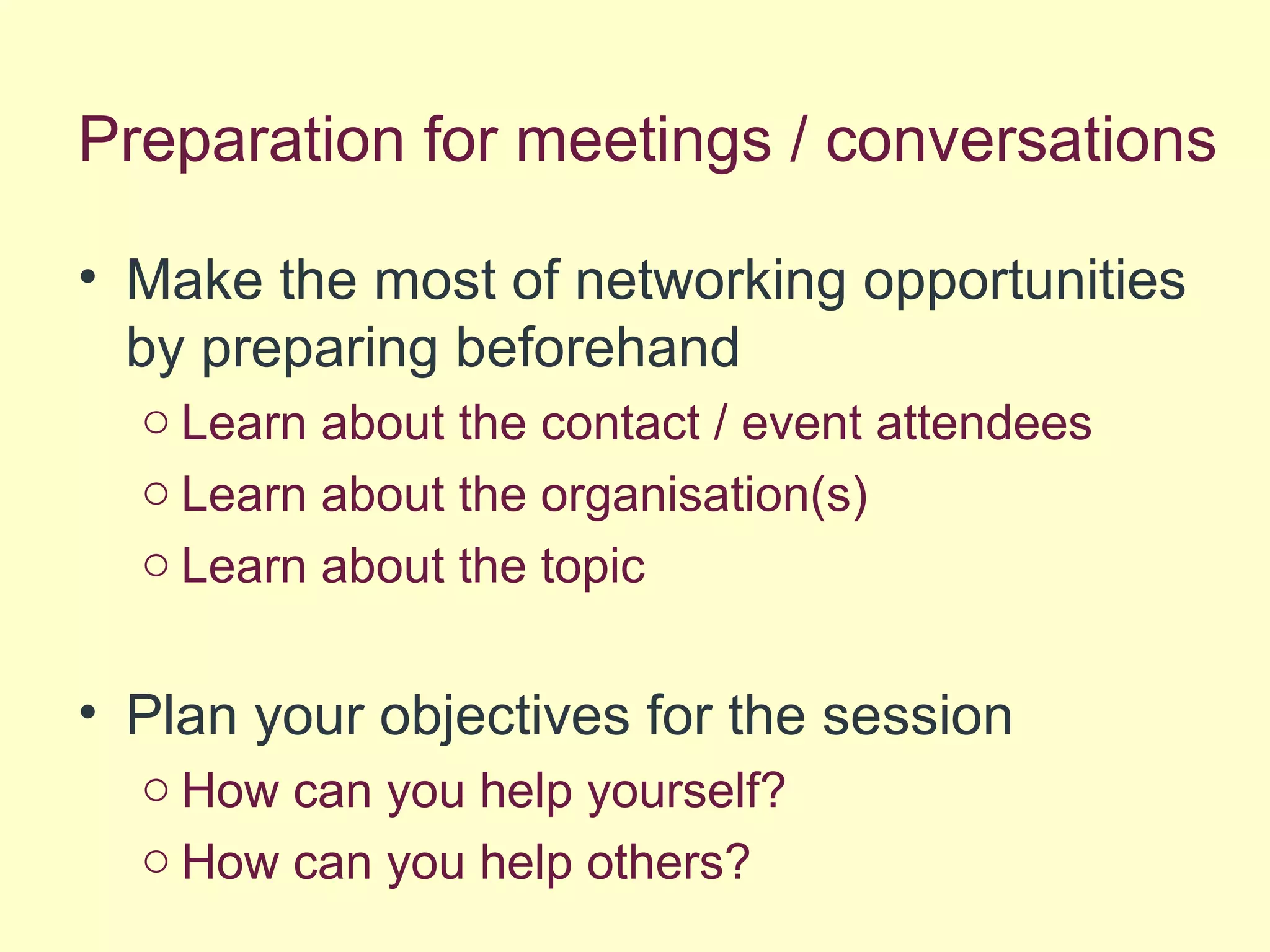 Preparation for meetings / conversations
• Make the most of networking opportunities
by preparing beforehand
o Learn about the contact / event attendees
o Learn about the organisation(s)
o Learn about the topic
• Plan your objectives for the session
o How can you help yourself?
o How can you help others?
 