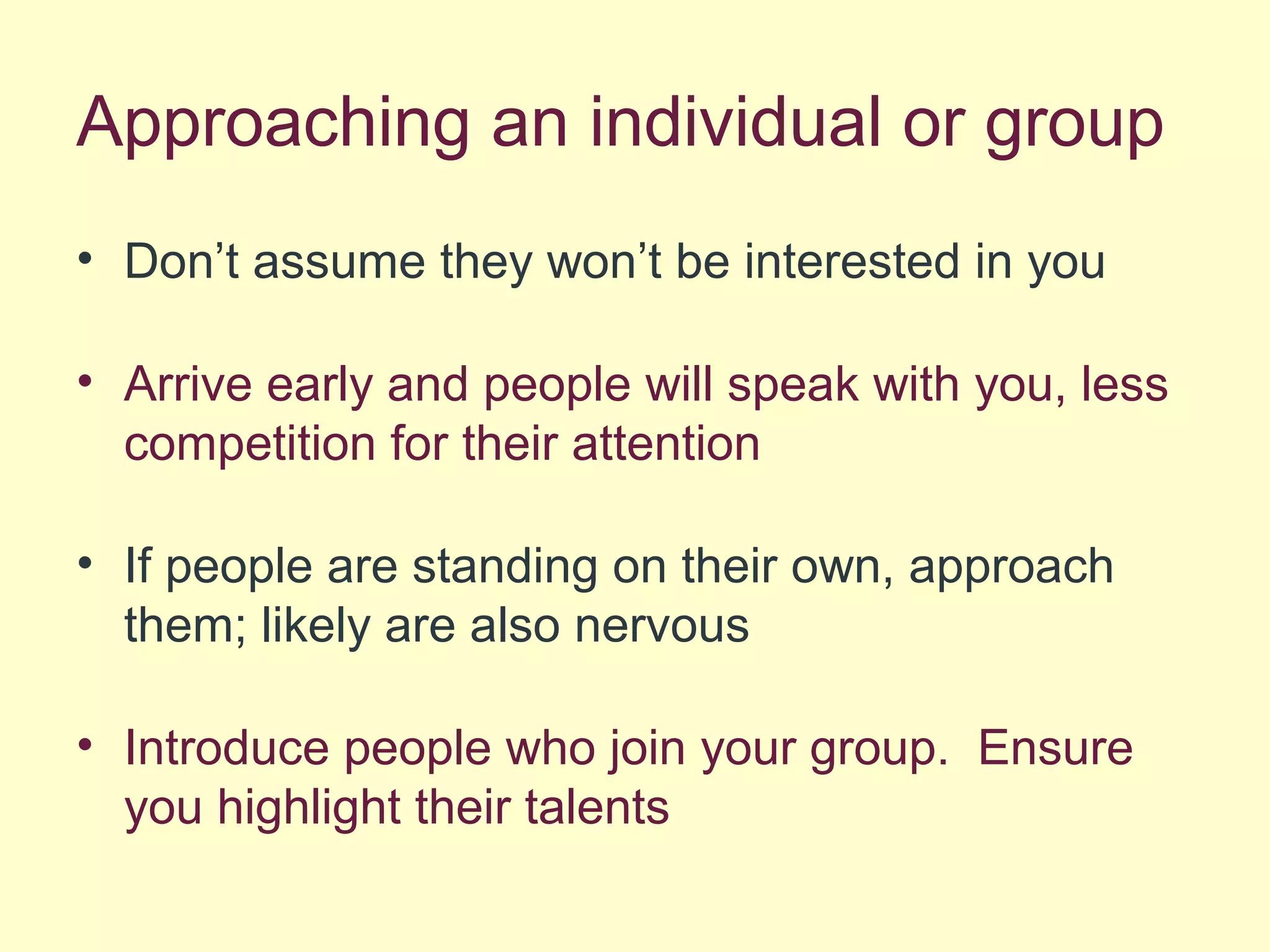 Approaching an individual or group
• Don’t assume they won’t be interested in you
• Arrive early and people will speak with you, less
competition for their attention
• If people are standing on their own, approach
them; likely are also nervous
• Introduce people who join your group. Ensure
you highlight their talents
 